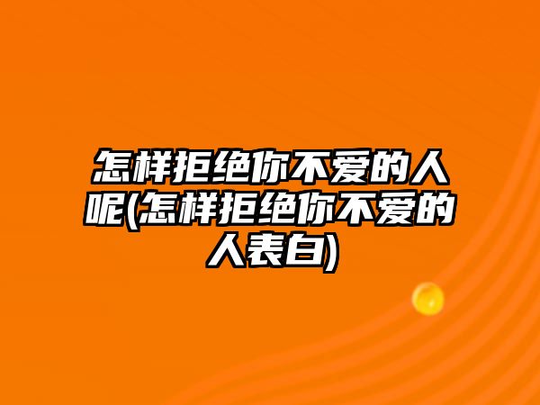 怎樣拒絕你不愛的人呢(怎樣拒絕你不愛的人表白)