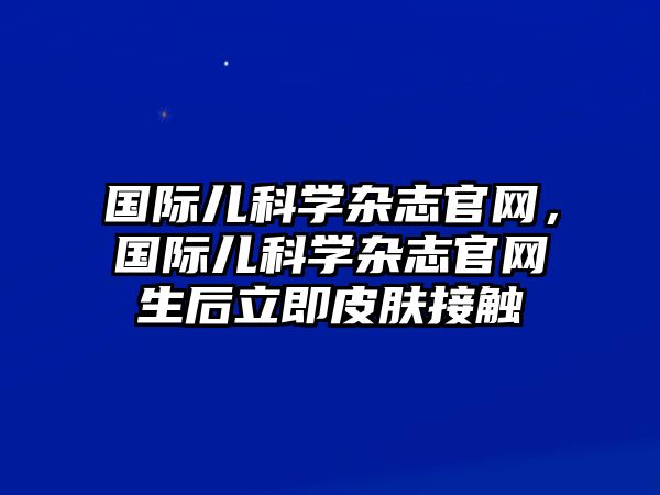 國際兒科學(xué)雜志官網(wǎng)，國際兒科學(xué)雜志官網(wǎng)生后立即皮膚接觸