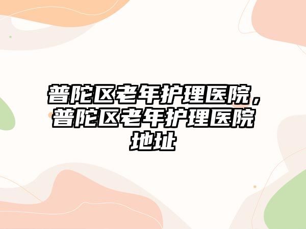 普陀區(qū)老年護(hù)理醫(yī)院，普陀區(qū)老年護(hù)理醫(yī)院地址