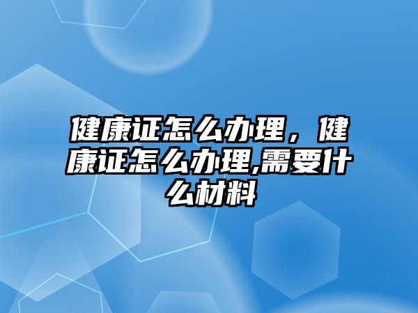 健康證怎么辦理，健康證怎么辦理,需要什么材料