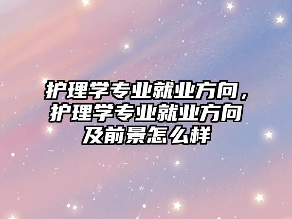 護(hù)理學(xué)專業(yè)就業(yè)方向，護(hù)理學(xué)專業(yè)就業(yè)方向及前景怎么樣