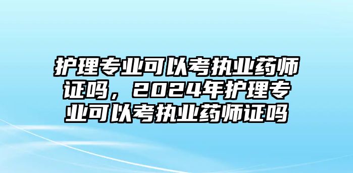 護(hù)理專業(yè)可以考執(zhí)業(yè)藥師證嗎，2024年護(hù)理專業(yè)可以考執(zhí)業(yè)藥師證嗎