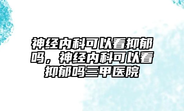 神經(jīng)內(nèi)科可以看抑郁嗎，神經(jīng)內(nèi)科可以看抑郁嗎三甲醫(yī)院