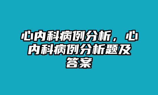 心內(nèi)科病例分析，心內(nèi)科病例分析題及答案