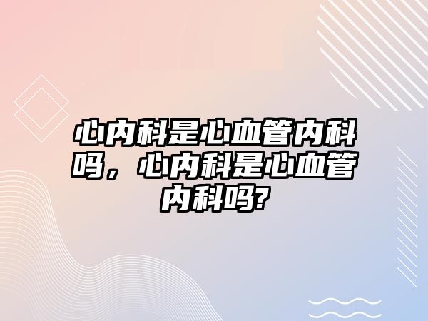 心內(nèi)科是心血管內(nèi)科嗎，心內(nèi)科是心血管內(nèi)科嗎?