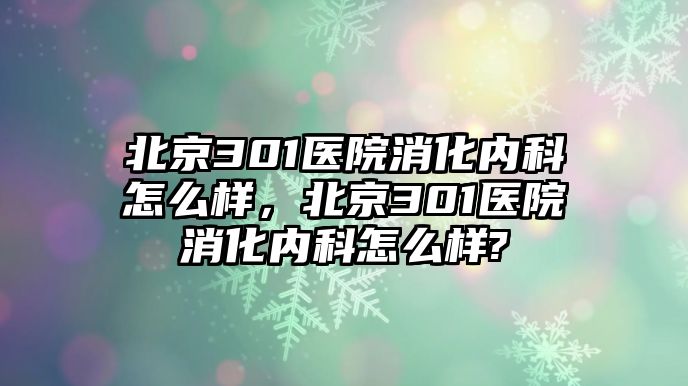 北京301醫(yī)院消化內(nèi)科怎么樣，北京301醫(yī)院消化內(nèi)科怎么樣?