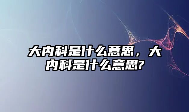 大內(nèi)科是什么意思，大內(nèi)科是什么意思?