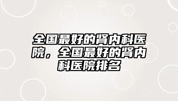 全國最好的腎內(nèi)科醫(yī)院，全國最好的腎內(nèi)科醫(yī)院排名