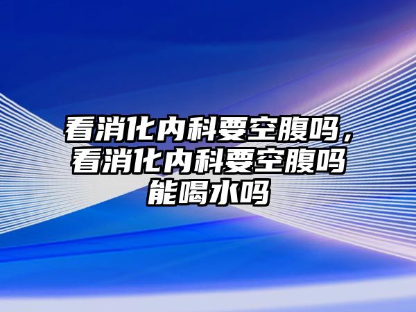 看消化內(nèi)科要空腹嗎，看消化內(nèi)科要空腹嗎能喝水嗎