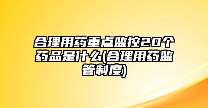 合理用藥重點監(jiān)控20個藥品是什么(合理用藥監(jiān)管制度)