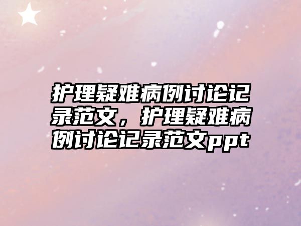 護(hù)理疑難病例討論記錄范文，護(hù)理疑難病例討論記錄范文ppt