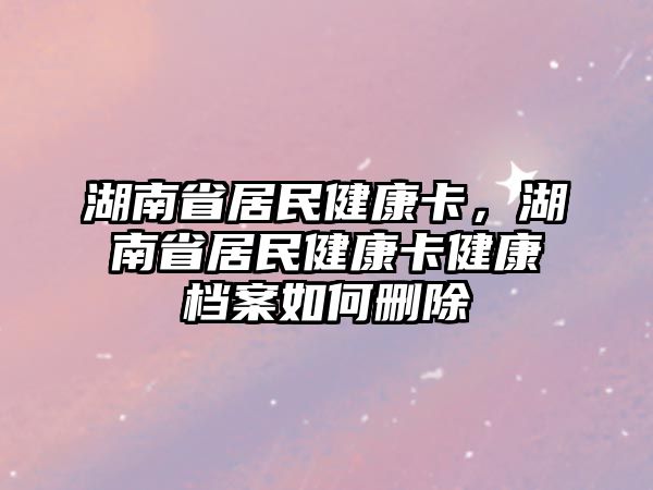 湖南省居民健康卡，湖南省居民健康卡健康檔案如何刪除