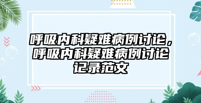 呼吸內(nèi)科疑難病例討論，呼吸內(nèi)科疑難病例討論記錄范文