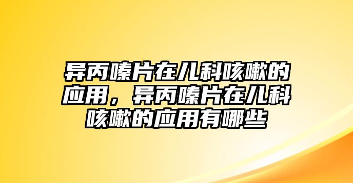 異丙嗪片在兒科咳嗽的應(yīng)用，異丙嗪片在兒科咳嗽的應(yīng)用有哪些