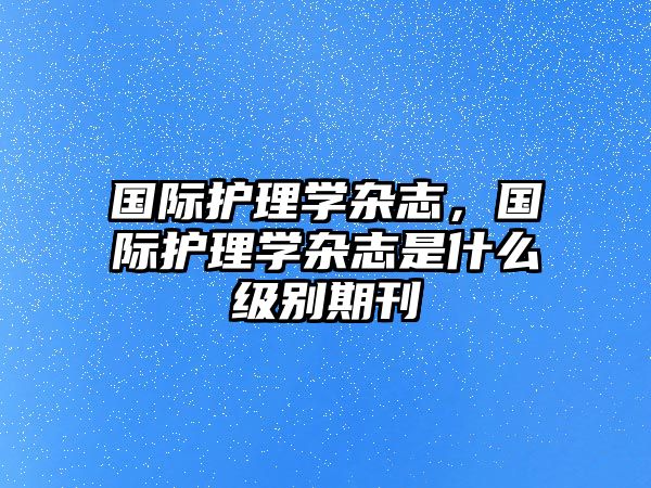 國際護(hù)理學(xué)雜志，國際護(hù)理學(xué)雜志是什么級(jí)別期刊