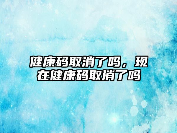 健康碼取消了嗎，現(xiàn)在健康碼取消了嗎