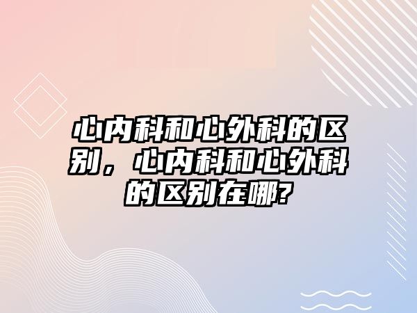 心內(nèi)科和心外科的區(qū)別，心內(nèi)科和心外科的區(qū)別在哪?