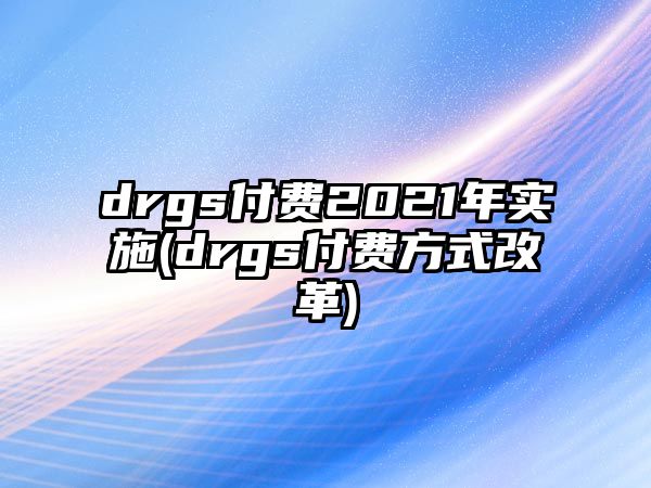 drgs付費2021年實施(drgs付費方式改革)