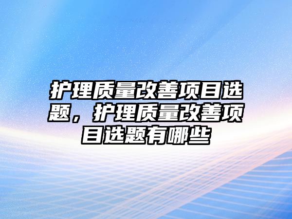 護(hù)理質(zhì)量改善項目選題，護(hù)理質(zhì)量改善項目選題有哪些