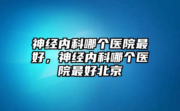 神經(jīng)內(nèi)科哪個醫(yī)院最好，神經(jīng)內(nèi)科哪個醫(yī)院最好北京