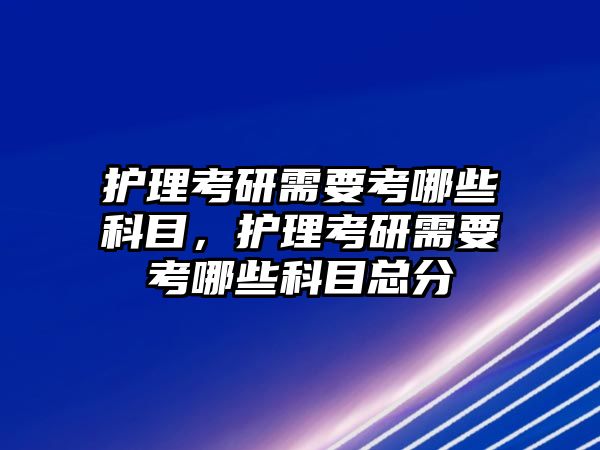 護理考研需要考哪些科目，護理考研需要考哪些科目總分