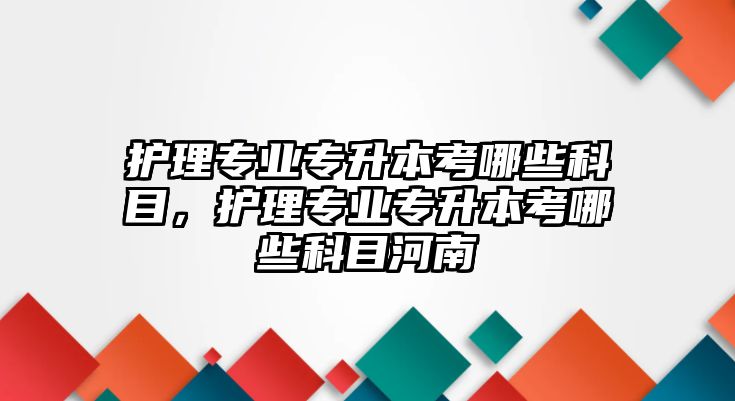 護理專業(yè)專升本考哪些科目，護理專業(yè)專升本考哪些科目河南