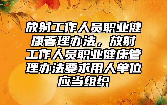 放射工作人員職業(yè)健康管理辦法，放射工作人員職業(yè)健康管理辦法要求用人單位應(yīng)當(dāng)組織