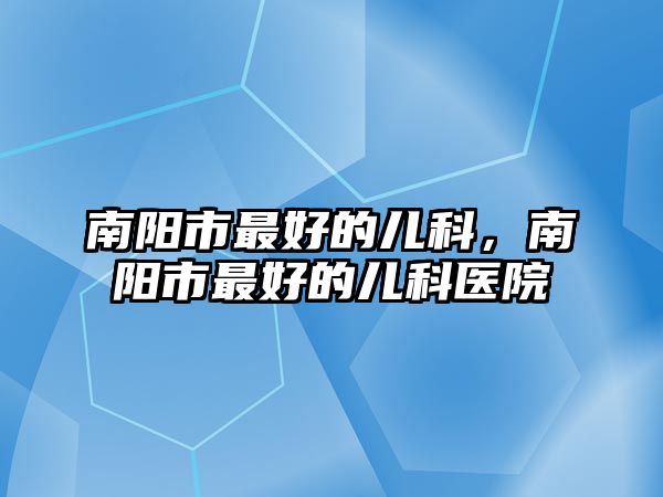 南陽市最好的兒科，南陽市最好的兒科醫(yī)院