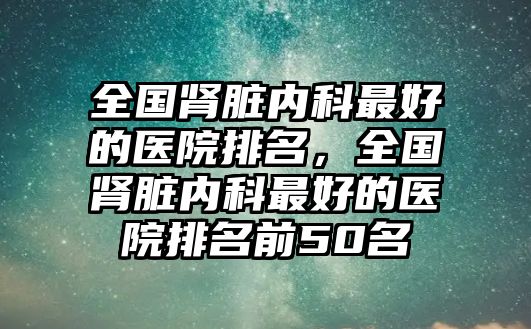 全國腎臟內(nèi)科最好的醫(yī)院排名，全國腎臟內(nèi)科最好的醫(yī)院排名前50名