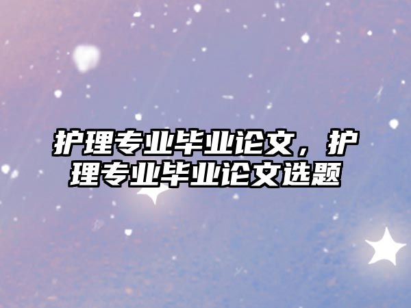 護理專業(yè)畢業(yè)論文，護理專業(yè)畢業(yè)論文選題