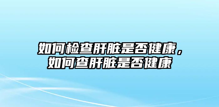 如何檢查肝臟是否健康，如何查肝臟是否健康