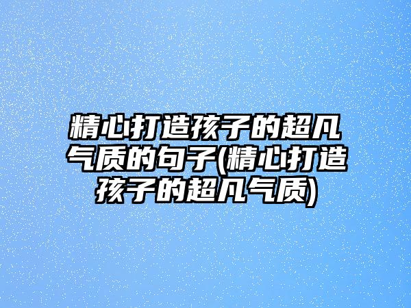 精心打造孩子的超凡氣質(zhì)的句子(精心打造孩子的超凡氣質(zhì))