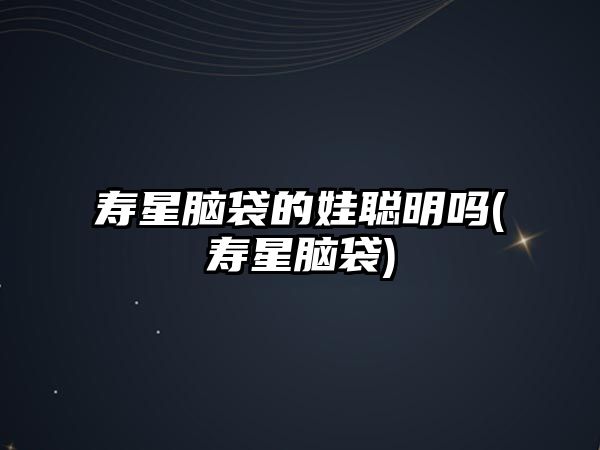 壽星腦袋的娃聰明嗎(壽星腦袋)