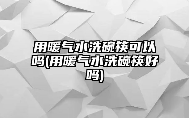 用暖氣水洗碗筷可以嗎(用暖氣水洗碗筷好嗎)