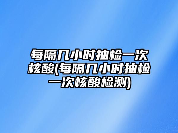 每隔幾小時(shí)抽檢一次核酸(每隔幾小時(shí)抽檢一次核酸檢測)