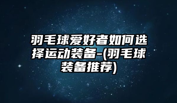 羽毛球愛好者如何選擇運動裝備-(羽毛球裝備推薦)