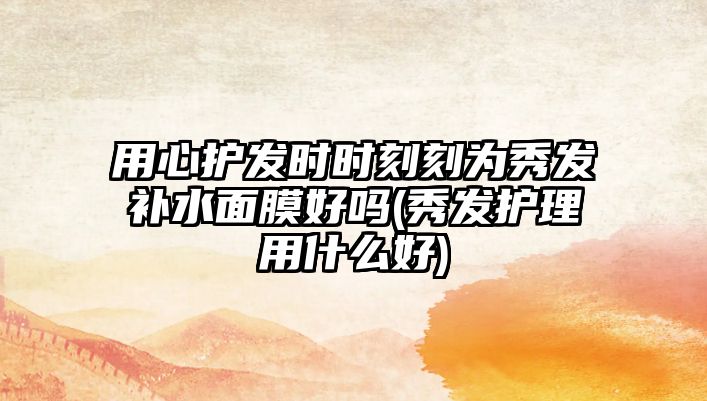 用心護(hù)發(fā)時(shí)時(shí)刻刻為秀發(fā)補(bǔ)水面膜好嗎(秀發(fā)護(hù)理用什么好)