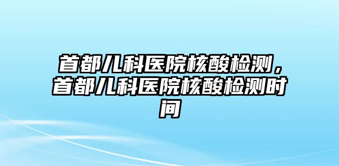 首都兒科醫(yī)院核酸檢測，首都兒科醫(yī)院核酸檢測時(shí)間