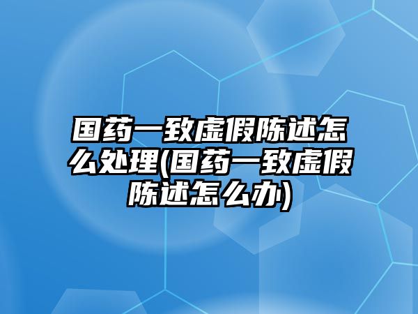 國藥一致虛假陳述怎么處理(國藥一致虛假陳述怎么辦)