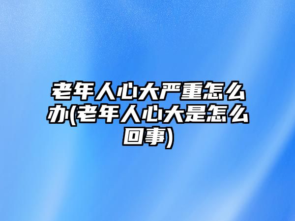 老年人心大嚴(yán)重怎么辦(老年人心大是怎么回事)