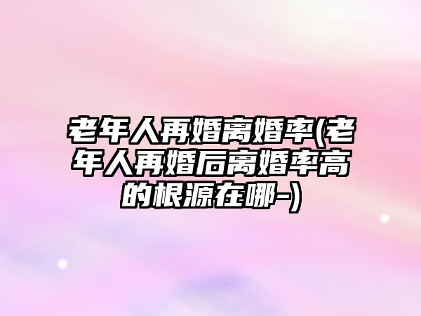 老年人再婚離婚率(老年人再婚后離婚率高的根源在哪-)