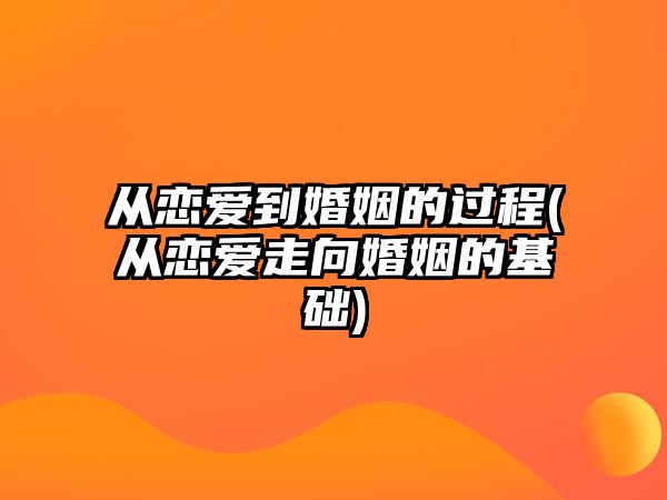 從戀愛到婚姻的過程(從戀愛走向婚姻的基礎(chǔ))