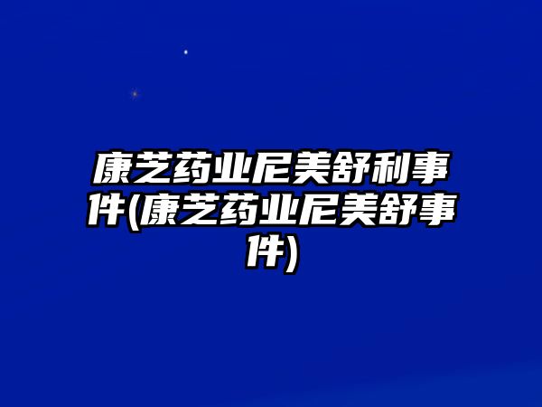 康芝藥業(yè)尼美舒利事件(康芝藥業(yè)尼美舒事件)