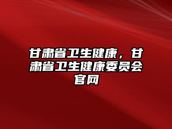 甘肅省衛(wèi)生健康，甘肅省衛(wèi)生健康委員會官網(wǎng)