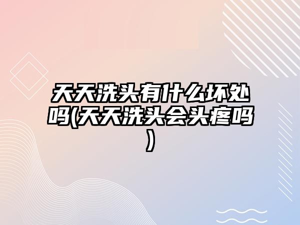 天天洗頭有什么壞處嗎(天天洗頭會(huì)頭疼嗎)