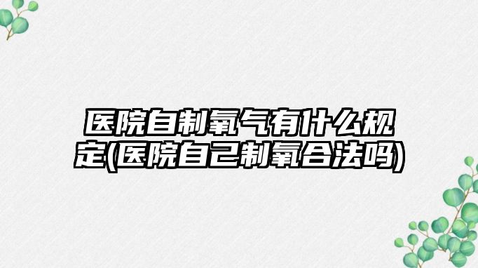 醫(yī)院自制氧氣有什么規(guī)定(醫(yī)院自己制氧合法嗎)