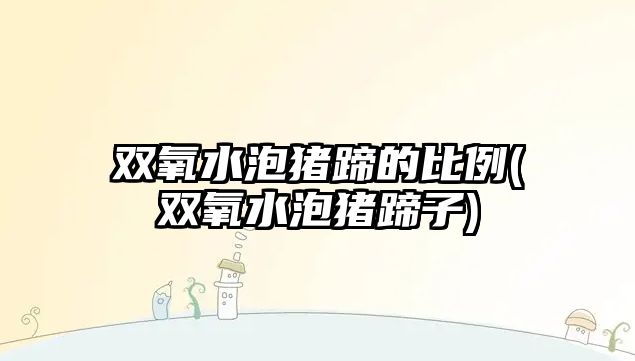 雙氧水泡豬蹄的比例(雙氧水泡豬蹄子)