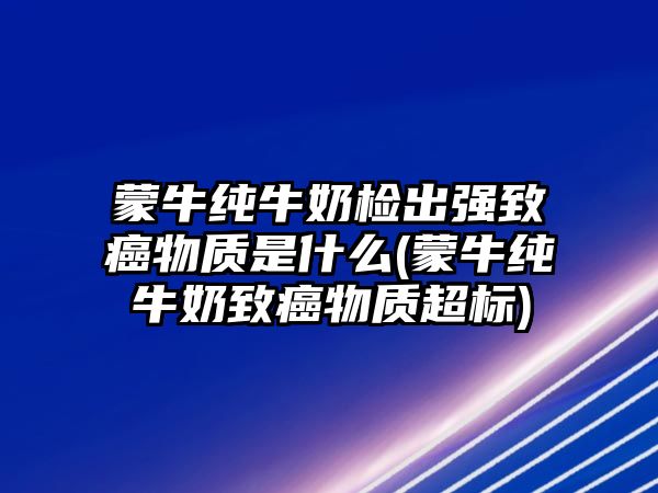 蒙牛純牛奶檢出強致癌物質是什么(蒙牛純牛奶致癌物質超標)