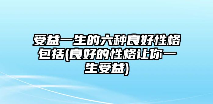 受益一生的六種良好性格包括(良好的性格讓你一生受益)