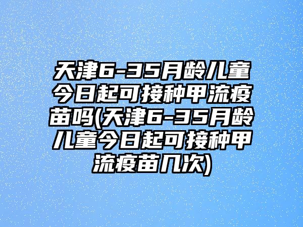 天津6-35月齡兒童今日起可接種甲流疫苗嗎(天津6-35月齡兒童今日起可接種甲流疫苗幾次)